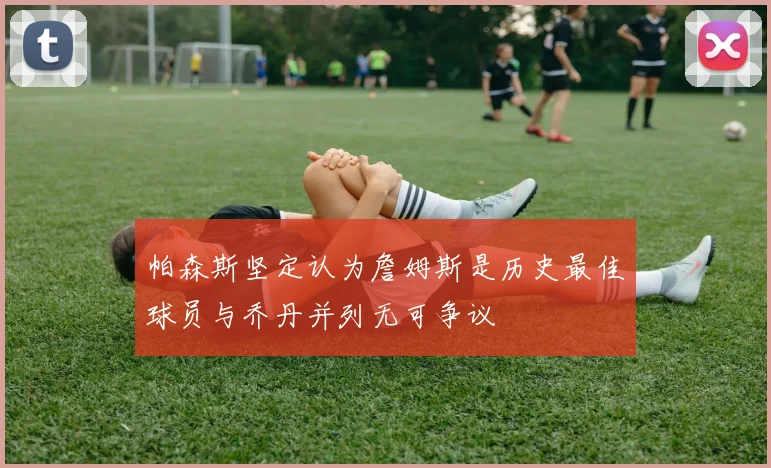 帕森斯坚定认为詹姆斯是历史最佳球员与乔丹并列无可争议