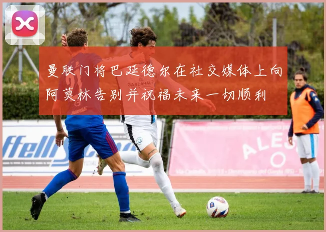 曼联门将巴延德尔在社交媒体上向阿莫林告别并祝福未来一切顺利