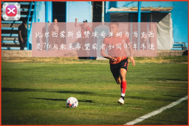 比尔西蒙斯盛赞埃奇库姆与马克西是76人未来希望前者如同05年韦德