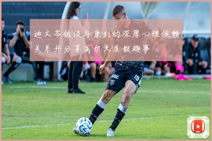 迪文岑佐谈与康利的深厚心理依赖关系并分享高尔夫度假趣事