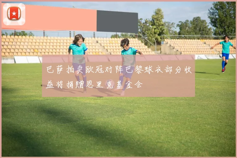 巴萨拍卖欧冠对阵巴黎球衣部分收益将捐赠恩里克基金会