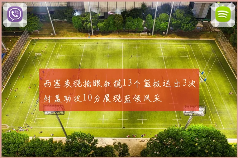 西塞表现抢眼狂揽13个篮板送出3次封盖助攻10分展现蓝领风采