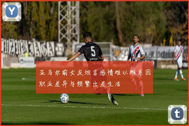 亚马尔前女友坦言感情难以维系因职业差异与频繁出差生活