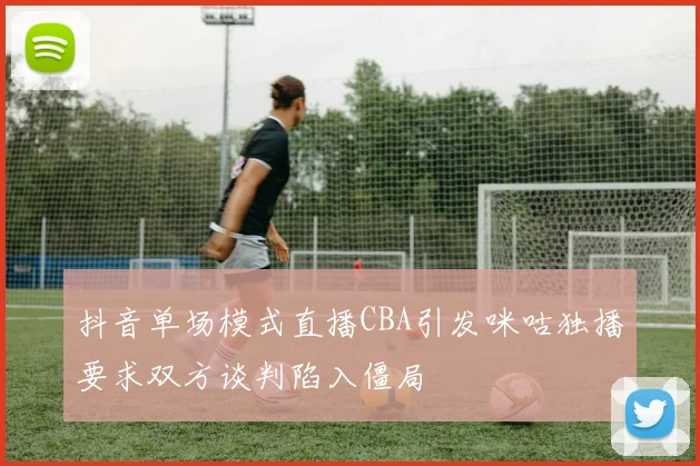 抖音单场模式直播CBA引发咪咕独播要求双方谈判陷入僵局
