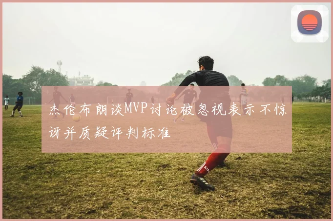 杰伦布朗谈MVP讨论被忽视表示不惊讶并质疑评判标准