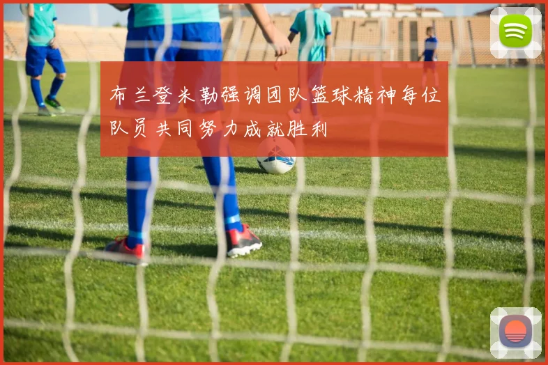布兰登米勒强调团队篮球精神每位队员共同努力成就胜利