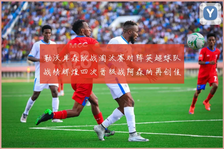 勒沃库森欧战淘汰赛对阵英超球队战绩辉煌四次晋级战阿森纳再创佳绩