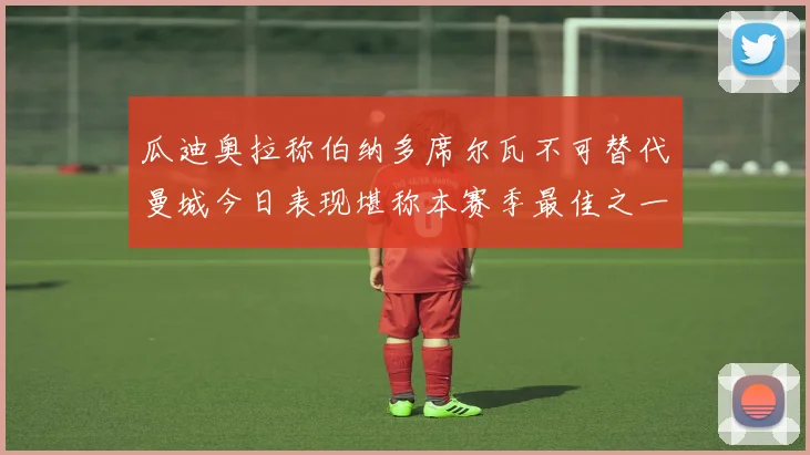 瓜迪奥拉称伯纳多席尔瓦不可替代曼城今日表现堪称本赛季最佳之一