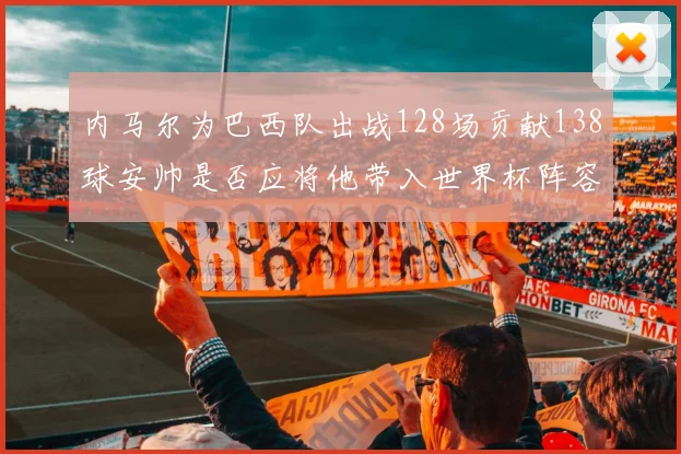 内马尔为巴西队出战128场贡献138球安帅是否应将他带入世界杯阵容