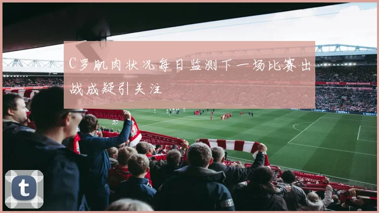 C罗肌肉状况每日监测下一场比赛出战成疑引关注