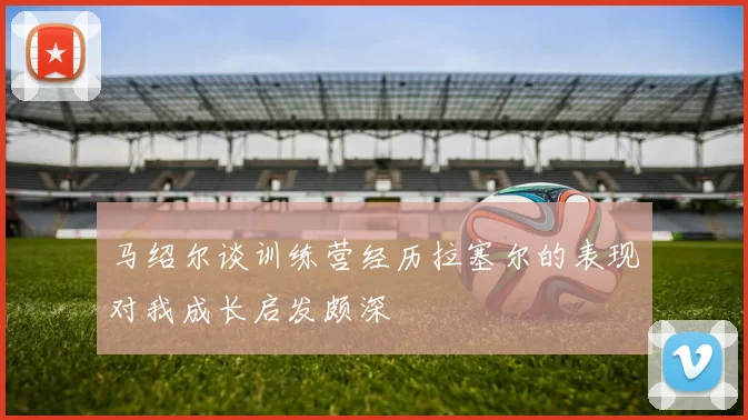 马绍尔谈训练营经历拉塞尔的表现对我成长启发颇深