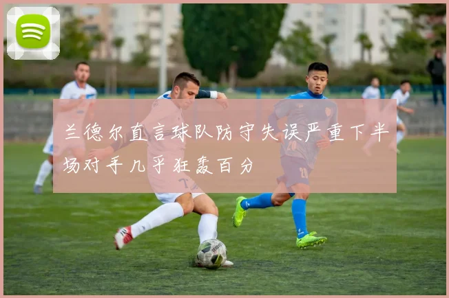 兰德尔直言球队防守失误严重下半场对手几乎狂轰百分
