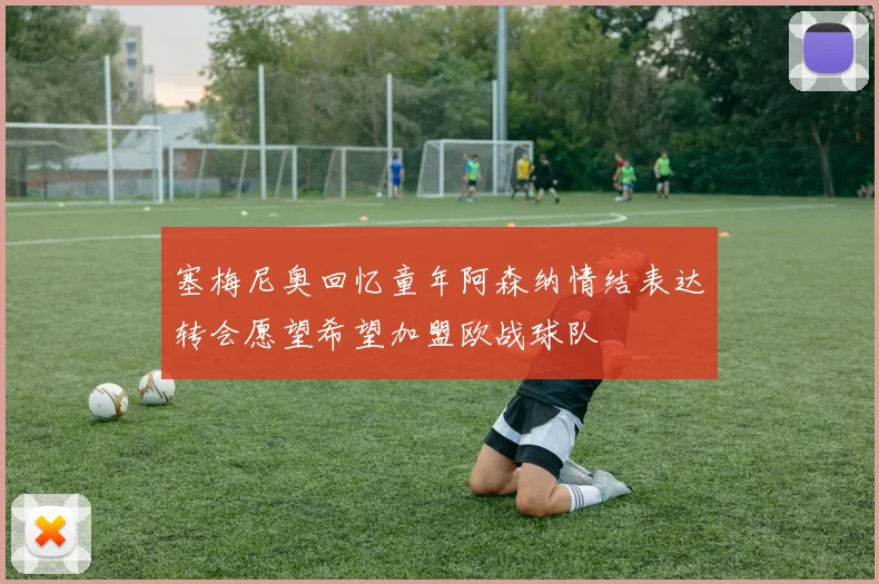塞梅尼奥回忆童年阿森纳情结表达转会愿望希望加盟欧战球队