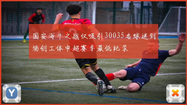 国安海牛之战仅吸引30035名球迷到场创工体中超赛季最低纪录