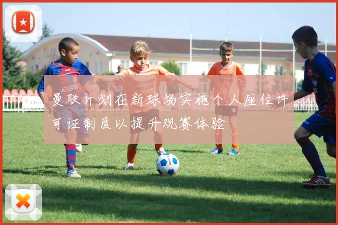 曼联计划在新球场实施个人座位许可证制度以提升观赛体验
