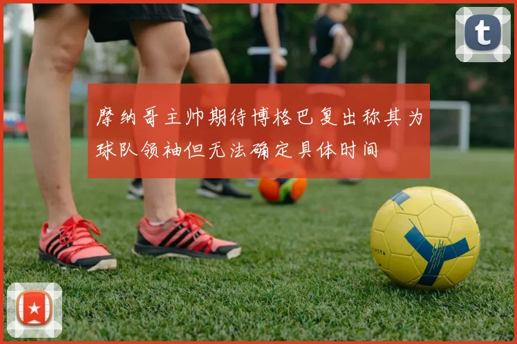 摩纳哥主帅期待博格巴复出称其为球队领袖但无法确定具体时间