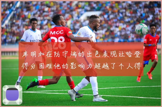 库明加在防守端的出色表现让哈登得分困难他的影响力超越了个人得分