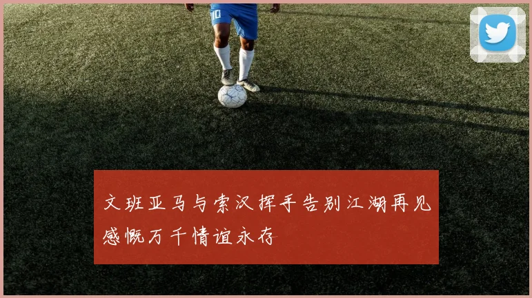 文班亚马与索汉挥手告别江湖再见感慨万千情谊永存