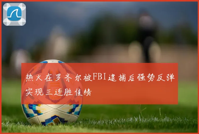 热火在罗齐尔被FBI逮捕后强势反弹实现三连胜佳绩
