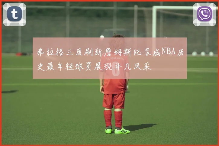 弗拉格三度刷新詹姆斯纪录成NBA历史最年轻球员展现非凡风采