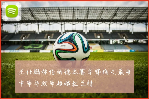 王仕鹏称伦纳德本赛季锋线之最命中率与效率超越杜兰特