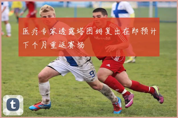 医疗专家透露塔图姆复出在即预计下个月重返赛场