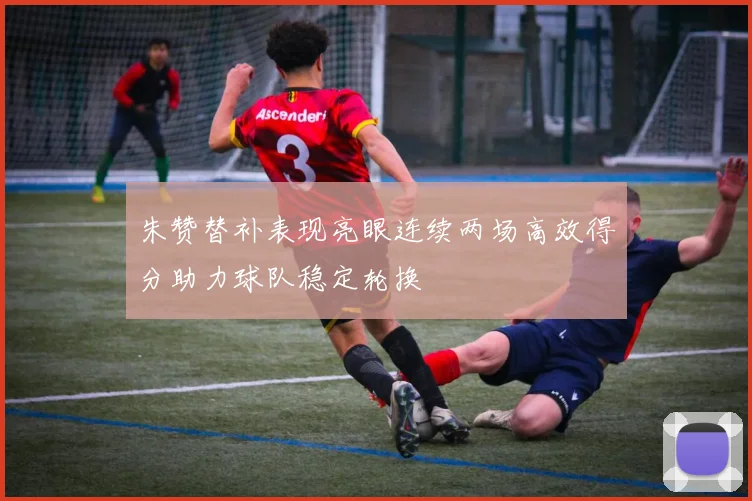 朱赞替补表现亮眼连续两场高效得分助力球队稳定轮换