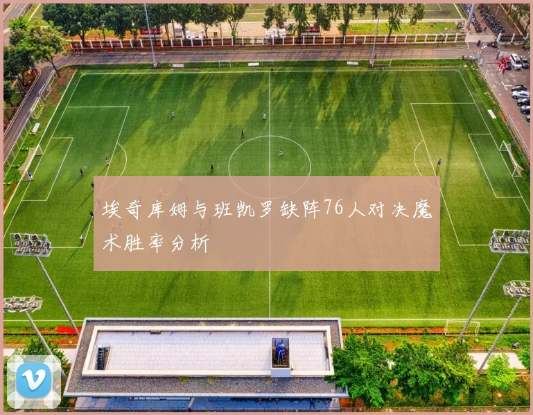 埃奇库姆与班凯罗缺阵76人对决魔术胜率分析