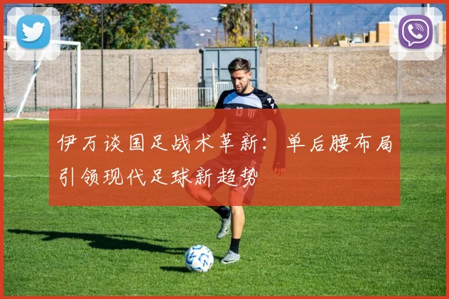 伊万谈国足战术革新：单后腰布局引领现代足球新趋势