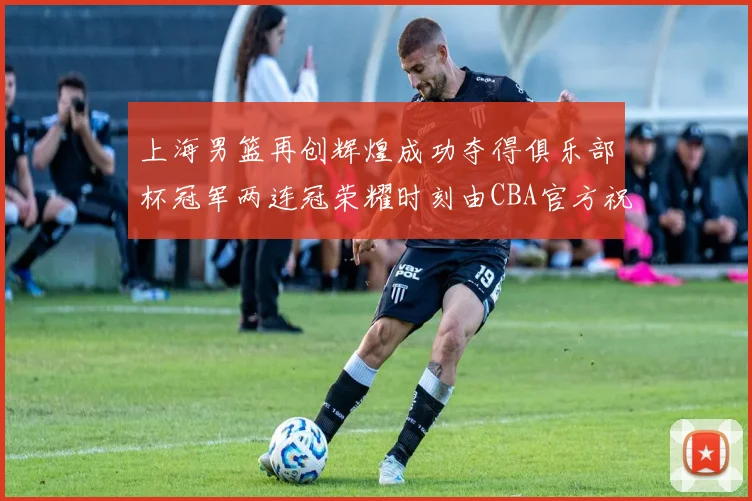 上海男篮再创辉煌成功夺得俱乐部杯冠军两连冠荣耀时刻由CBA官方祝贺