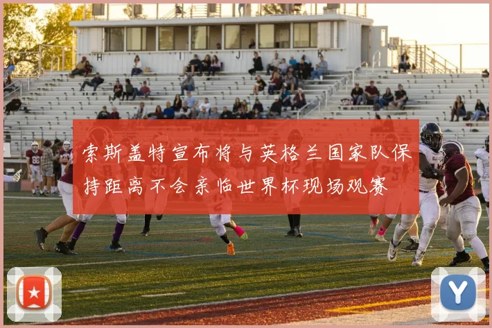 索斯盖特宣布将与英格兰国家队保持距离不会亲临世界杯现场观赛