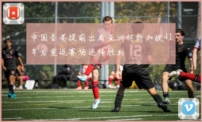 中国香港提前出局亚洲杯新加坡41年后重返赛场逆转胜利