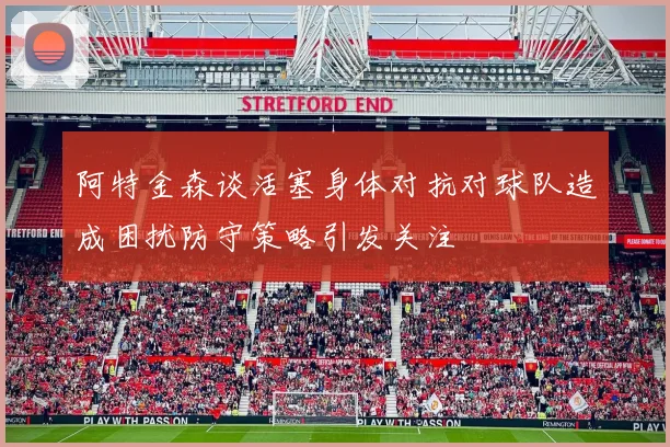 阿特金森谈活塞身体对抗对球队造成困扰防守策略引发关注