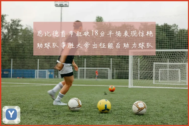 恩比德首节狂砍18分半场表现惊艳助球队争胜大帝出征能否助力球队逆袭