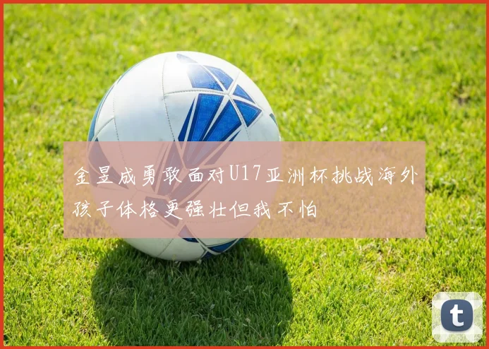 金昱成勇敢面对U17亚洲杯挑战海外孩子体格更强壮但我不怕