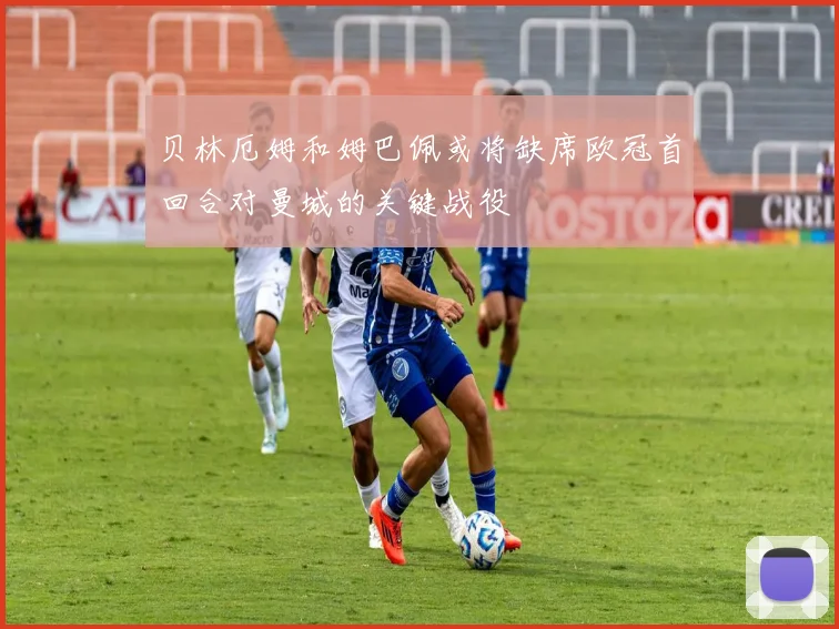 贝林厄姆和姆巴佩或将缺席欧冠首回合对曼城的关键战役