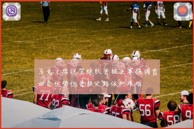 马竞主席祝贺球队晋级决赛强调首回合优势但晋级之路依然艰难