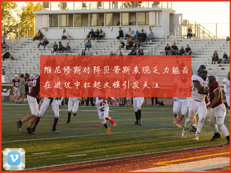 维尼修斯对阵贝蒂斯表现乏力能否在进攻中扛起大旗引发关注