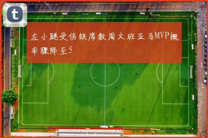 左小腿受伤缺席数周文班亚马MVP概率骤降至5